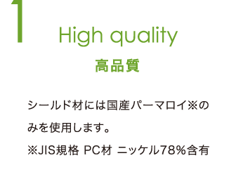 High quality 高品質 | シールド材には国産パーマロイ※のみを使用します。※JIS規格 PC材 ニッケル78％含有