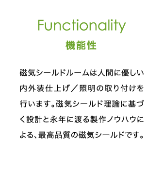 Functionality 機能性 | 磁気シールドルームは人間に優しい内外装仕上げ／照明の取り付けを行います。磁気シールド理論に基づく設計と永年に渡る製作ノウハウによる、最高品質の磁気シールドです。